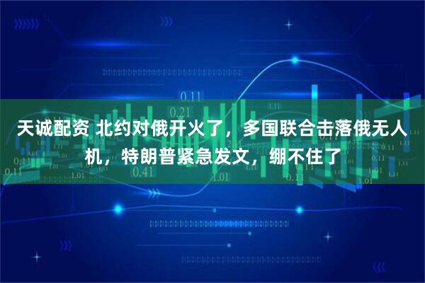 天诚配资 北约对俄开火了，多国联合击落俄无人机，特朗普紧急发文，绷不住了
