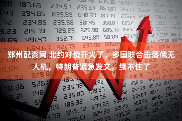 郑州配资网 北约对俄开火了，多国联合击落俄无人机，特朗普紧急发文，绷不住了