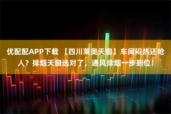 优配配APP下载 【四川莱奥天窗】车间闷热还呛人？排烟天窗选对了，通风排烟一步到位！