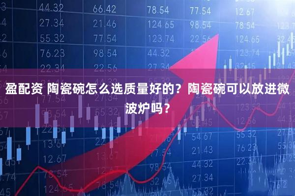 盈配资 陶瓷碗怎么选质量好的？陶瓷碗可以放进微波炉吗？