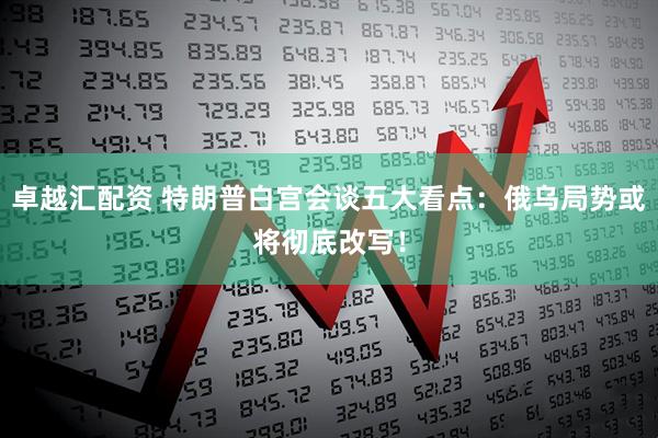 卓越汇配资 特朗普白宫会谈五大看点：俄乌局势或将彻底改写！