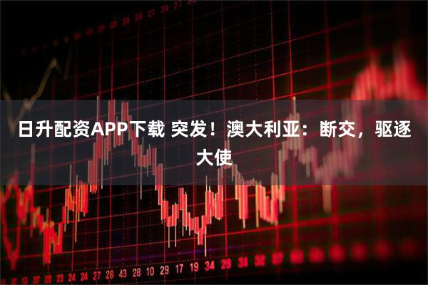 日升配资APP下载 突发！澳大利亚：断交，驱逐大使
