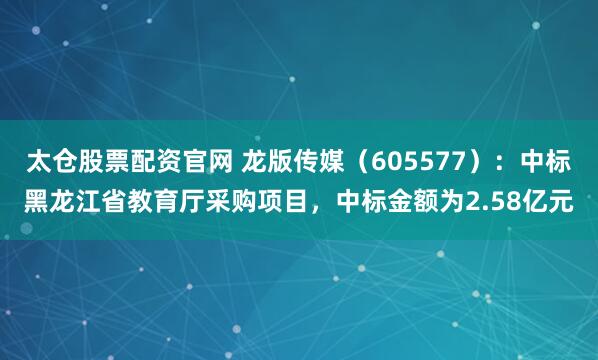 太仓股票配资官网 龙版传媒（605577）：中标黑龙江省教育厅采购项目，中标金额为2.58亿元