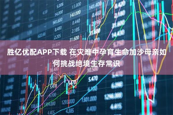 胜亿优配APP下载 在灾难中孕育生命加沙母亲如何挑战绝境生存常识