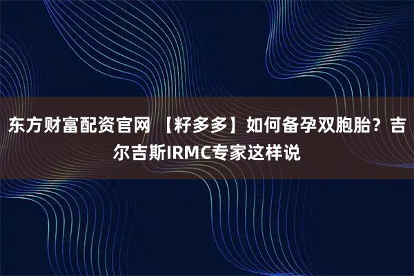 东方财富配资官网 【籽多多】如何备孕双胞胎？吉尔吉斯IRMC专家这样说