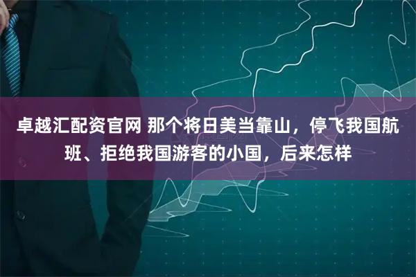 卓越汇配资官网 那个将日美当靠山，停飞我国航班、拒绝我国游客的小国，后来怎样