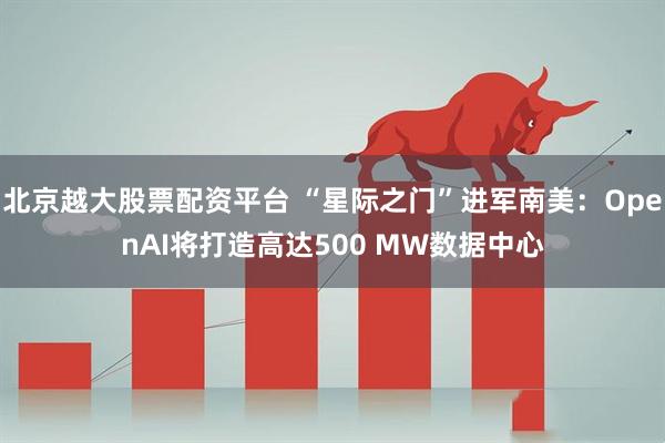 北京越大股票配资平台 “星际之门”进军南美：OpenAI将打造高达500 MW数据中心