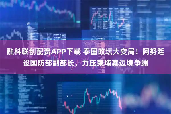 融科联创配资APP下载 泰国政坛大变局！阿努廷设国防部副部长，力压柬埔寨边境争端