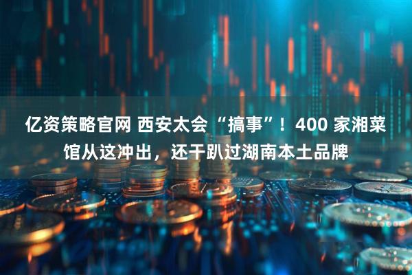 亿资策略官网 西安太会 “搞事”！400 家湘菜馆从这冲出，还干趴过湖南本土品牌