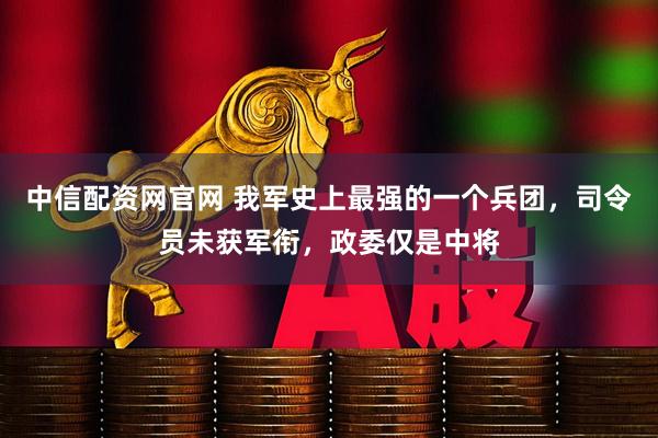 中信配资网官网 我军史上最强的一个兵团，司令员未获军衔，政委仅是中将