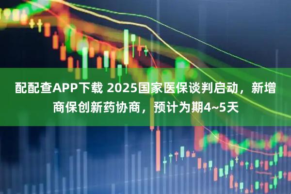 配配查APP下载 2025国家医保谈判启动，新增商保创新药协商，预计为期4~5天