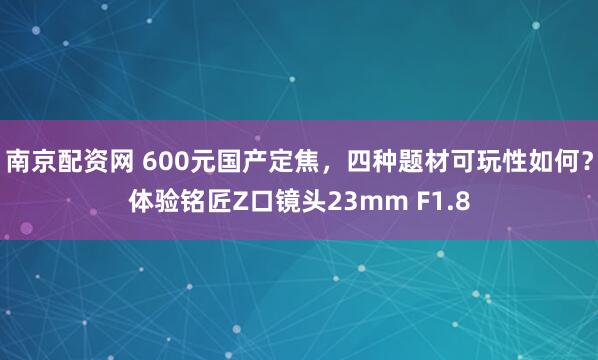 南京配资网 600元国产定焦，四种题材可玩性如何？体验铭匠Z口镜头23mm F1.8