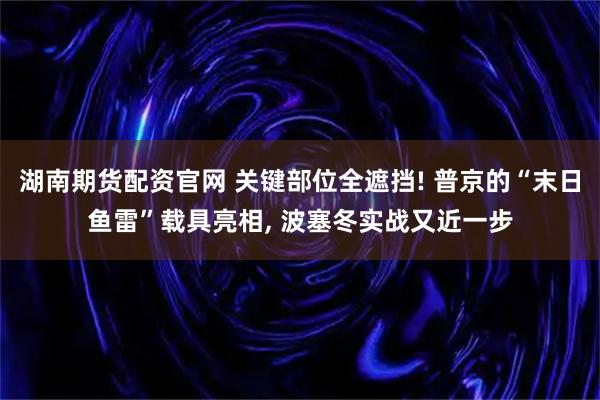 湖南期货配资官网 关键部位全遮挡! 普京的“末日鱼雷”载具亮相, 波塞冬实战又近一步