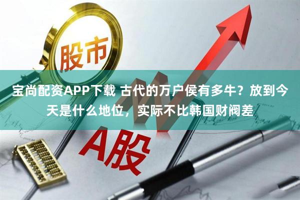 宝尚配资APP下载 古代的万户侯有多牛？放到今天是什么地位，实际不比韩国财阀差