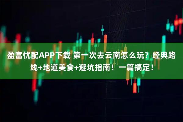盈富忧配APP下载 第一次去云南怎么玩？经典路线+地道美食+避坑指南！一篇搞定！