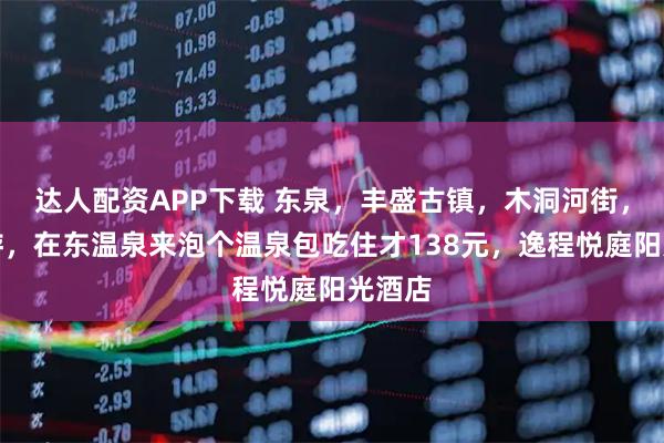 达人配资APP下载 东泉，丰盛古镇，木洞河街，周末游，在东温泉来泡个温泉包吃住才138元，逸程悦庭阳光酒店