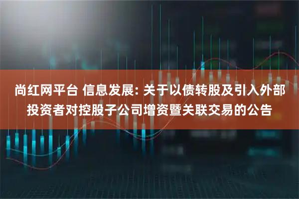 尚红网平台 信息发展: 关于以债转股及引入外部投资者对控股子公司增资暨关联交易的公告