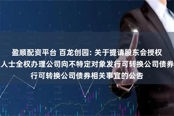 盈顺配资平台 百龙创园: 关于提请股东会授权董事会及其授权人士全权办理公司向不特定对象发行可转换公司债券相关事宜的公告