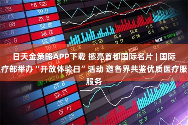 日天金策略APP下载 擦亮首都国际名片 | 国际医疗部举办“开放体验日”活动 邀各界共鉴优质医疗服务