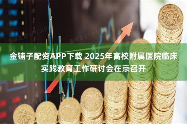 金铺子配资APP下载 2025年高校附属医院临床实践教育工作研讨会在京召开