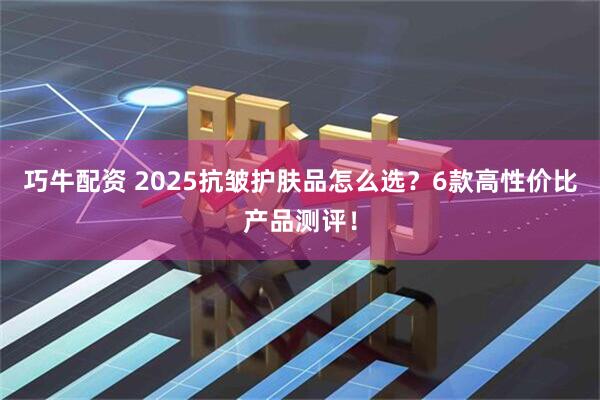 巧牛配资 2025抗皱护肤品怎么选？6款高性价比产品测评！