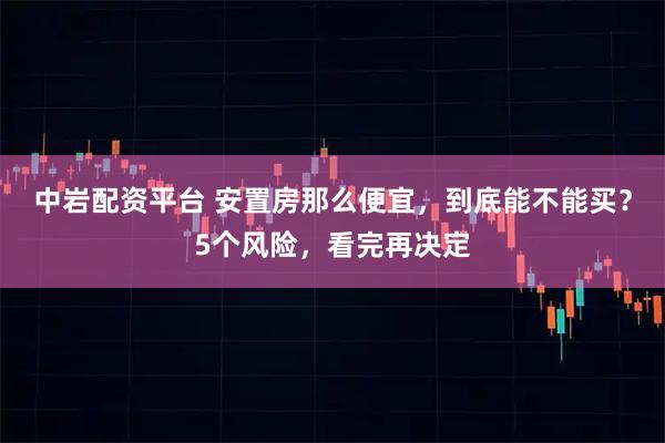 中岩配资平台 安置房那么便宜，到底能不能买？5个风险，看完再决定