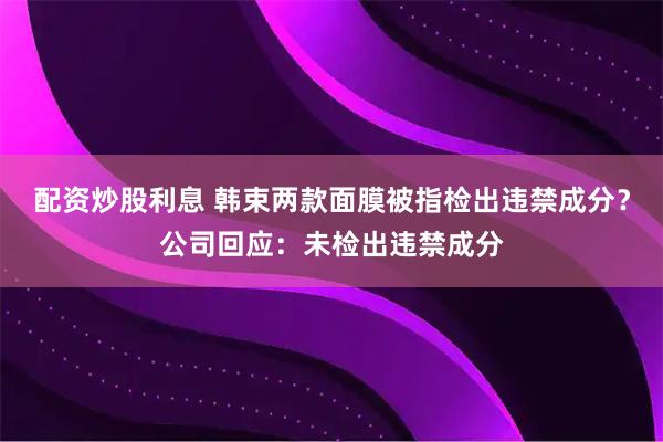 配资炒股利息 韩束两款面膜被指检出违禁成分？公司回应：未检出违禁成分