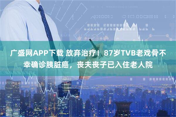 广盛网APP下载 放弃治疗！87岁TVB老戏骨不幸确诊胰脏癌，丧夫丧子已入住老人院