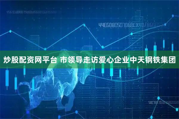 炒股配资网平台 市领导走访爱心企业中天钢铁集团