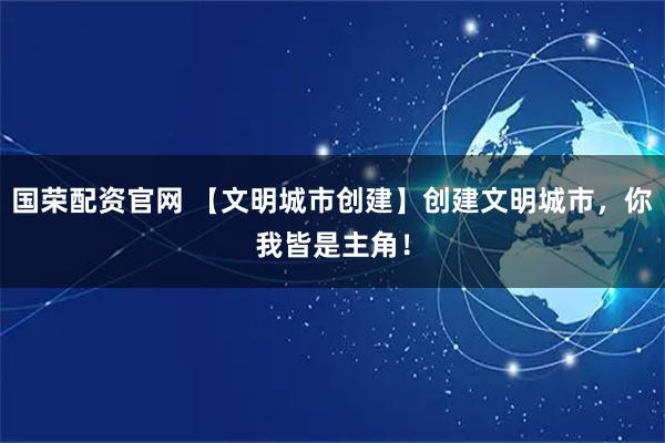 国荣配资官网 【文明城市创建】创建文明城市，你我皆是主角！