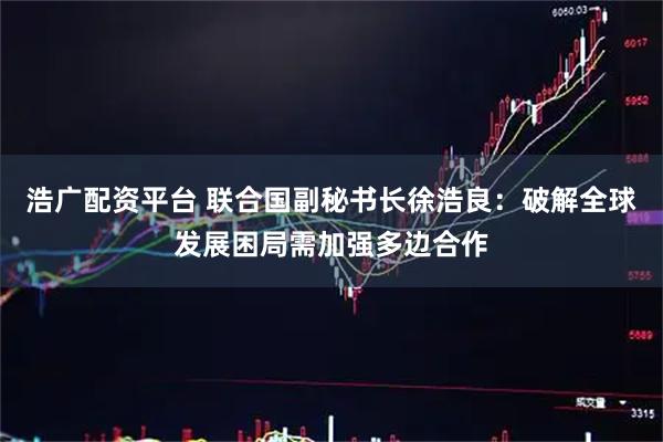 浩广配资平台 联合国副秘书长徐浩良：破解全球发展困局需加强多边合作