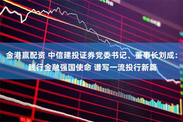 金港赢配资 中信建投证券党委书记、董事长刘成： 践行金融强国使命 谱写一流投行新篇