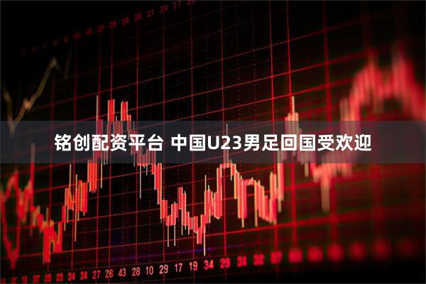 铭创配资平台 中国U23男足回国受欢迎