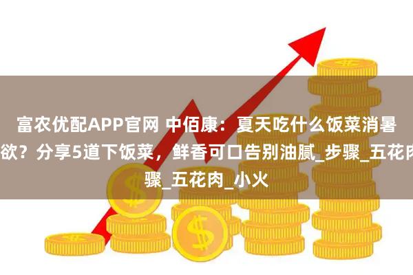 富农优配APP官网 中佰康：夏天吃什么饭菜消暑又有食欲？分享5道下饭菜，鲜香可口告别油腻_步骤_五花肉_小火