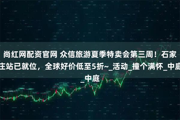 尚红网配资官网 众信旅游夏季特卖会第三周！石家庄站已就位，全球好价低至5折~_活动_撞个满怀_中庭