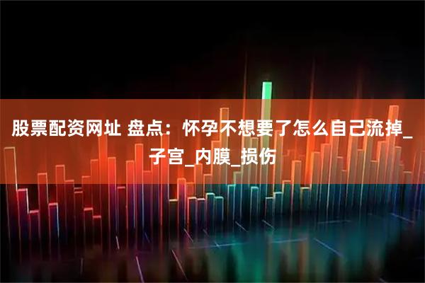 股票配资网址 盘点：怀孕不想要了怎么自己流掉_子宫_内膜_损伤