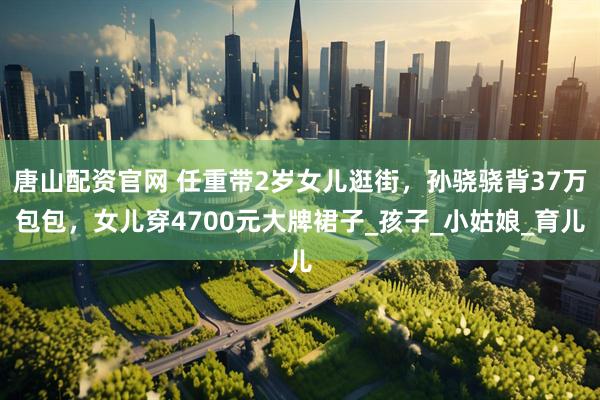 唐山配资官网 任重带2岁女儿逛街，孙骁骁背37万包包，女儿穿4700元大牌裙子_孩子_小姑娘_育儿