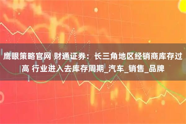 鹰眼策略官网 财通证券：长三角地区经销商库存过高 行业进入去库存周期_汽车_销售_品牌