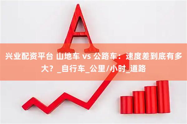 兴业配资平台 山地车 vs 公路车：速度差到底有多大？_自行车_公里/小时_道路