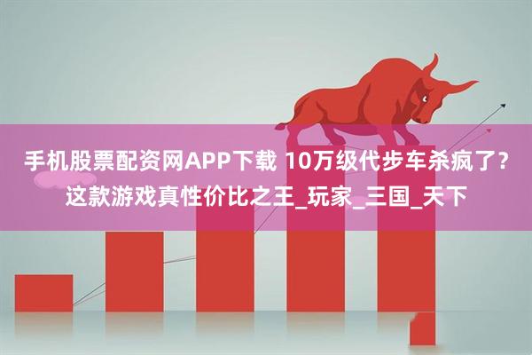 手机股票配资网APP下载 10万级代步车杀疯了？这款游戏真性价比之王_玩家_三国_天下