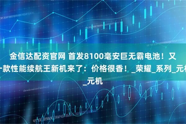 金信达配资官网 首发8100毫安巨无霸电池！又一款性能续航王新机来了：价格很香！_荣耀_系列_元机