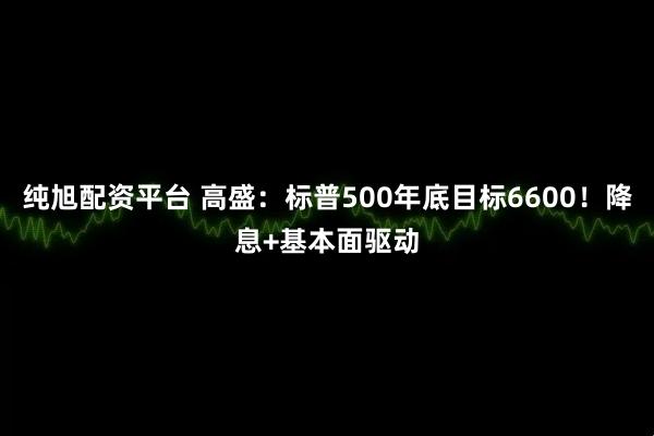 纯旭配资平台 高盛：标普500年底目标6600！降息+基本面驱动