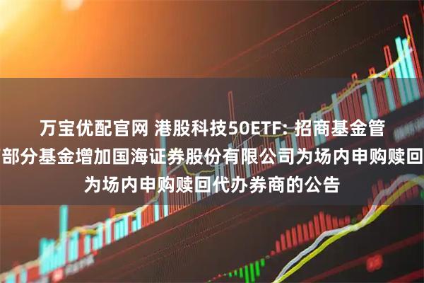 万宝优配官网 港股科技50ETF: 招商基金管理有限公司旗下部分基金增加国海证券股份有限公司为场内申购赎回代办券商的公告