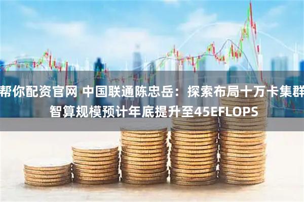 帮你配资官网 中国联通陈忠岳：探索布局十万卡集群 智算规模预计年底提升至45EFLOPS