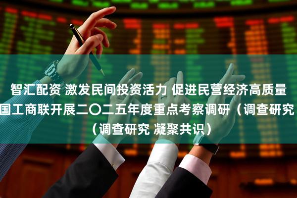 智汇配资 激发民间投资活力 促进民营经济高质量发展——全国工商联开展二〇二五年度重点考察调研（调查研究 凝聚共识）