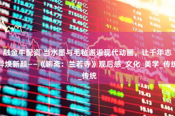 融金牛配资 当水墨与毛毡邂逅现代动画，让千年志异焕新颜——《聊斋：兰若寺》观后感_文化_美学_传统