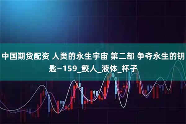 中国期货配资 人类的永生宇宙 第二部 争夺永生的钥匙—159_鲛人_液体_杯子