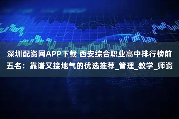 深圳配资网APP下载 西安综合职业高中排行榜前五名：靠谱又接地气的优选推荐_管理_教学_师资