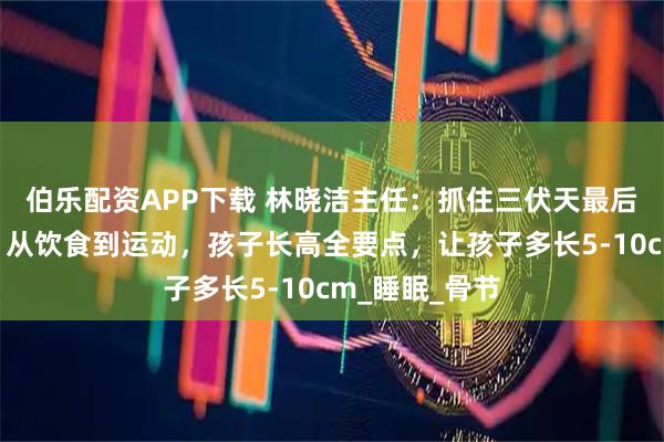 伯乐配资APP下载 林晓洁主任：抓住三伏天最后长高黄金期，从饮食到运动，孩子长高全要点，让孩子多长5-10cm_睡眠_骨节