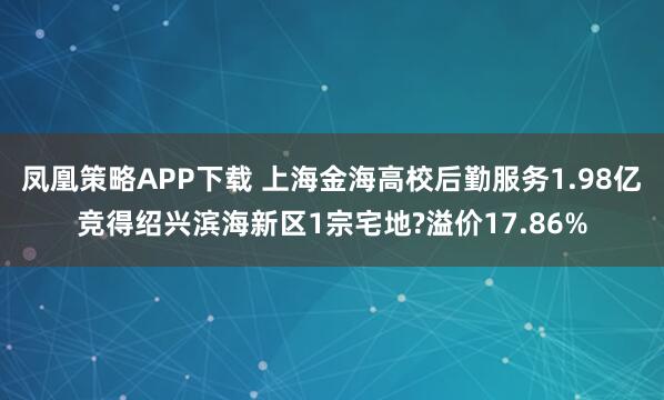 凤凰策略APP下载 上海金海高校后勤服务1.98亿竞得绍兴滨海新区1宗宅地?溢价17.86%
